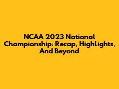 NCAA 2023 National Championship: Recap, Highlights, And Beyond