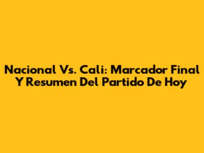 Nacional Vs. Cali: Marcador Final Y Resumen Del Partido De Hoy