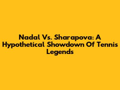 Nadal Vs. Sharapova: A Hypothetical Showdown Of Tennis Legends