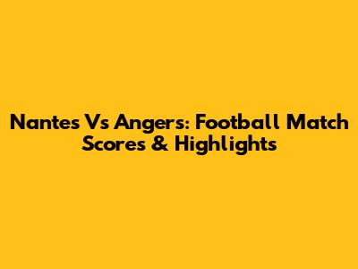 Nantes Vs Angers: Football Match Scores & Highlights