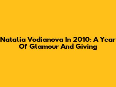Natalia Vodianova In 2010: A Year Of Glamour And Giving