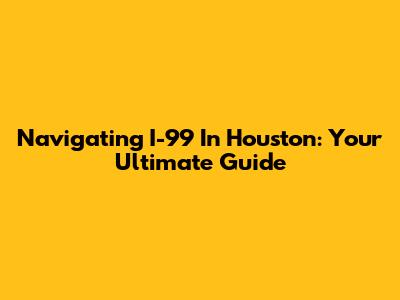 Navigating I-99 In Houston: Your Ultimate Guide