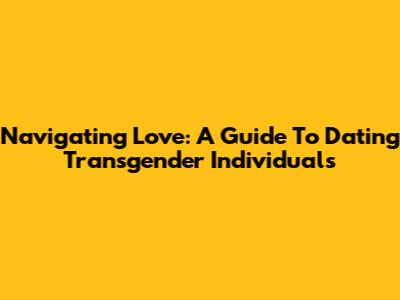 Navigating Love: A Guide To Dating Transgender Individuals