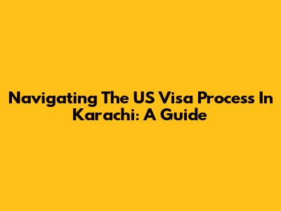 Navigating The US Visa Process In Karachi: A Guide