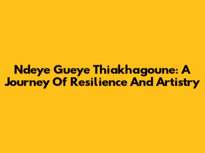 Ndeye Gueye Thiakhagoune: A Journey Of Resilience And Artistry