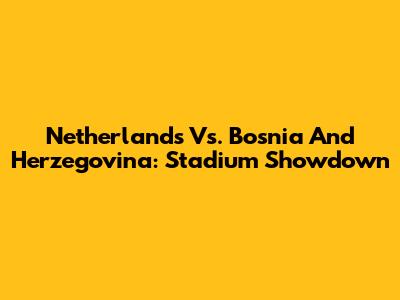 Netherlands Vs. Bosnia And Herzegovina: Stadium Showdown