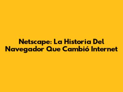 Netscape: La Historia Del Navegador Que Cambió Internet