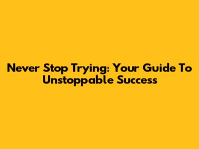 Never Stop Trying: Your Guide To Unstoppable Success