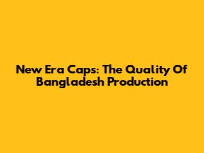 New Era Caps: The Quality Of Bangladesh Production