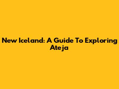 New Iceland: A Guide To Exploring Ateja