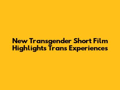 New Transgender Short Film Highlights Trans Experiences