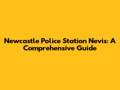 Newcastle Police Station Nevis: A Comprehensive Guide