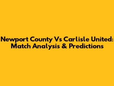 Newport County Vs Carlisle United: Match Analysis & Predictions