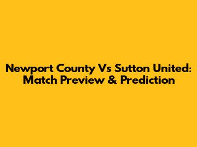 Newport County Vs Sutton United: Match Preview & Prediction