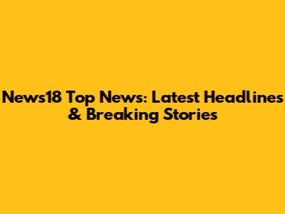 News18 Top News: Latest Headlines & Breaking Stories