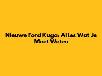 Nieuwe Ford Kuga: Alles Wat Je Moet Weten