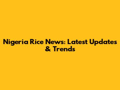 Nigeria Rice News: Latest Updates & Trends