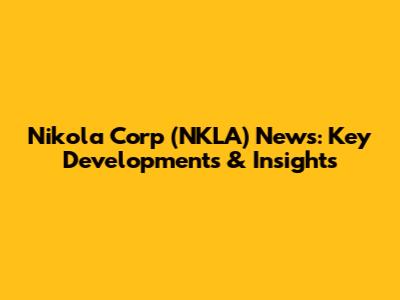 Nikola Corp (NKLA) News: Key Developments & Insights