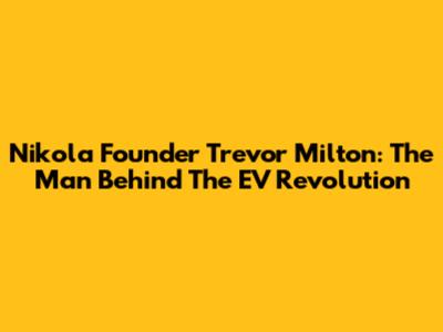 Nikola Founder Trevor Milton: The Man Behind The EV Revolution