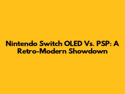 Nintendo Switch OLED Vs. PSP: A Retro-Modern Showdown