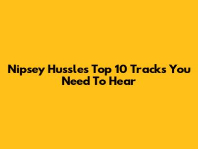 Nipsey Hussle's Top 10 Tracks You Need To Hear