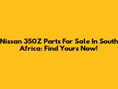 Nissan 350Z Parts For Sale In South Africa: Find Yours Now!