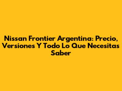Nissan Frontier Argentina: Precio, Versiones Y Todo Lo Que Necesitas Saber