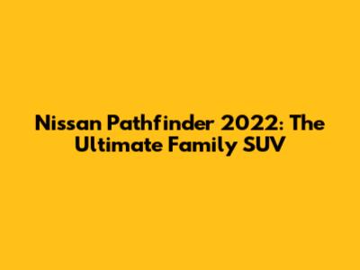 Nissan Pathfinder 2022: The Ultimate Family SUV