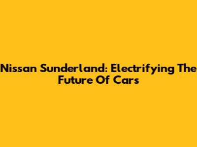 Nissan Sunderland: Electrifying The Future Of Cars