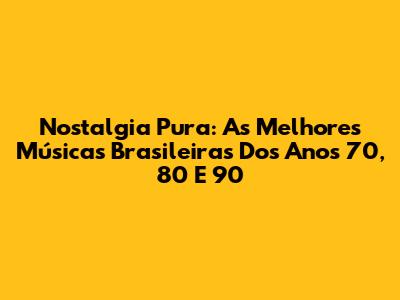 Nostalgia Pura: As Melhores Músicas Brasileiras Dos Anos 70, 80 E 90