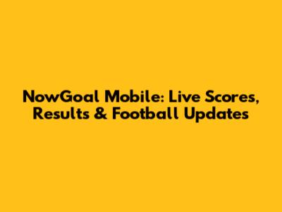 NowGoal Mobile: Live Scores, Results & Football Updates
