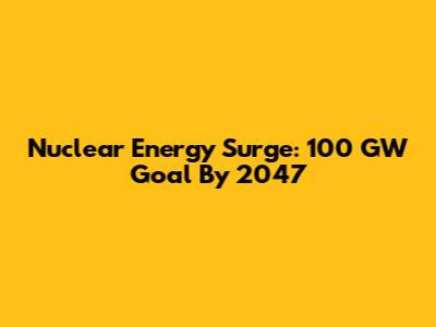 Nuclear Energy Surge: 100 GW Goal By 2047