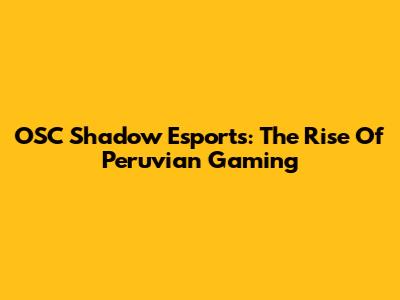 OSC Shadow Esports: The Rise Of Peruvian Gaming