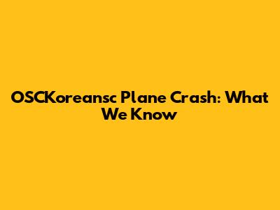 OSCKoreansc Plane Crash: What We Know