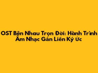 OST Bên Nhau Trọn Đời: Hành Trình Âm Nhạc Gắn Liền Ký Ức