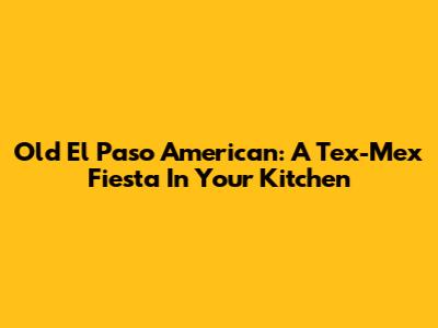 Old El Paso American: A Tex-Mex Fiesta In Your Kitchen