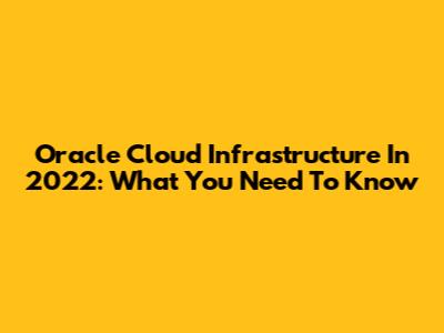 Oracle Cloud Infrastructure In 2022: What You Need To Know
