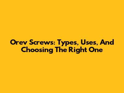 Orev Screws: Types, Uses, And Choosing The Right One