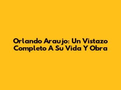 Orlando Araujo: Un Vistazo Completo A Su Vida Y Obra