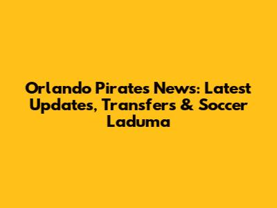 Orlando Pirates News: Latest Updates, Transfers & Soccer Laduma