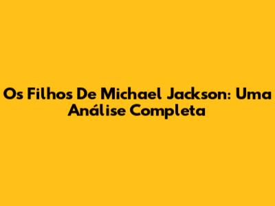 Os Filhos De Michael Jackson: Uma Análise Completa