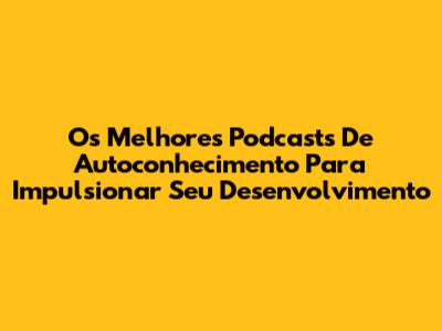 Os Melhores Podcasts De Autoconhecimento Para Impulsionar Seu Desenvolvimento