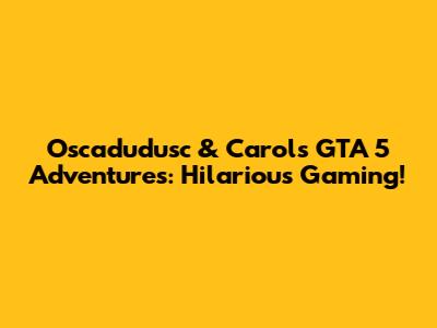 Oscadudusc & Carol's GTA 5 Adventures: Hilarious Gaming!