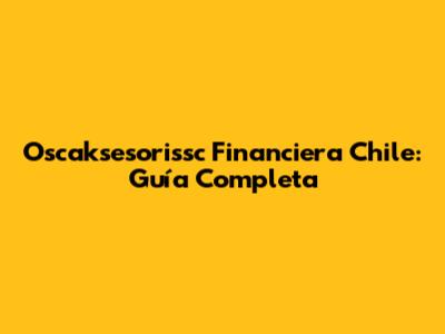 Oscaksesorissc Financiera Chile: Guía Completa