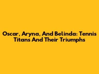 Oscar, Aryna, And Belinda: Tennis Titans And Their Triumphs