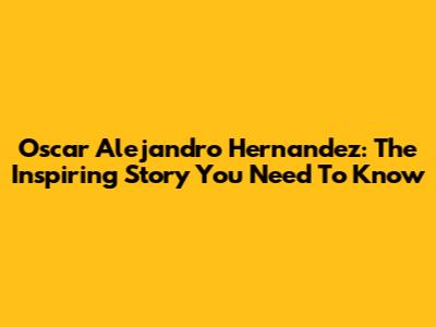 Oscar Alejandro Hernandez: The Inspiring Story You Need To Know