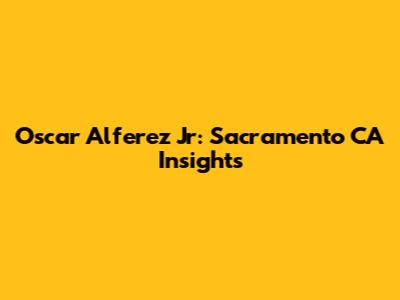 Oscar Alferez Jr: Sacramento CA Insights