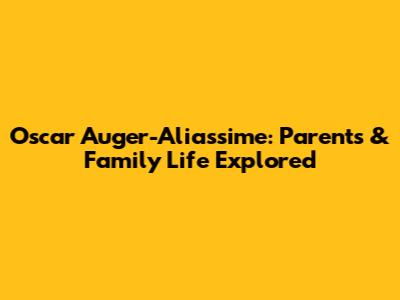 Oscar Auger-Aliassime: Parents & Family Life Explored