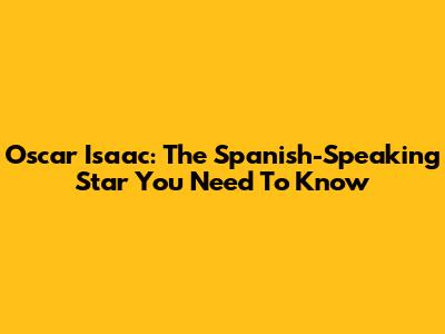Oscar Isaac: The Spanish-Speaking Star You Need To Know