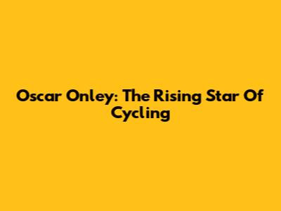 Oscar Onley: The Rising Star Of Cycling